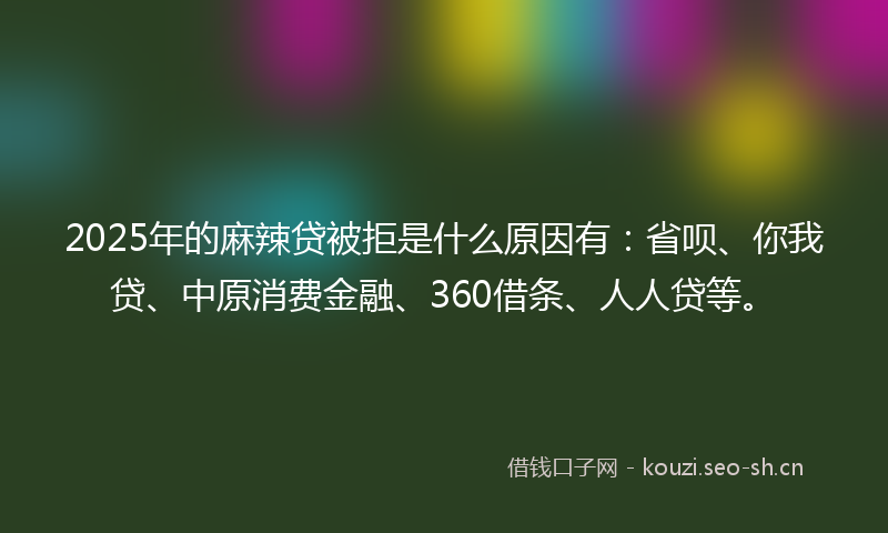 2025年的麻辣贷被拒是什么原因有：省呗、你我贷、中原消费金融、360借条、人人贷等。