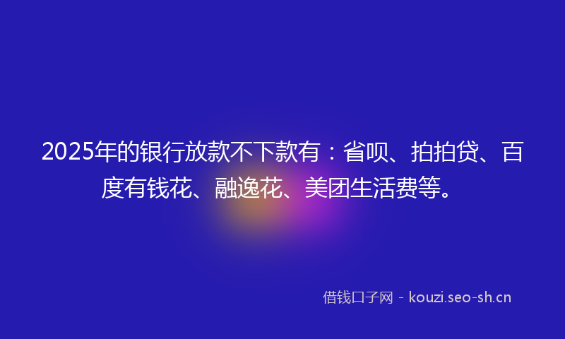 2025年的银行放款不下款有：省呗、拍拍贷、百度有钱花、融逸花、美团生活费等。