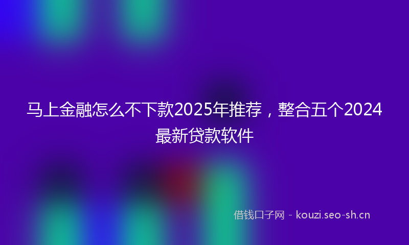 马上金融怎么不下款2025年推荐，整合五个2024最新贷款软件