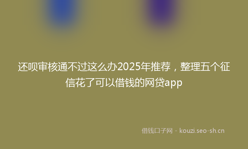 还呗审核通不过这么办2025年推荐，整理五个征信花了可以借钱的网贷app