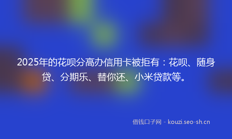 2025年的花呗分高办信用卡被拒有：花呗、随身贷、分期乐、替你还、小米贷款等。