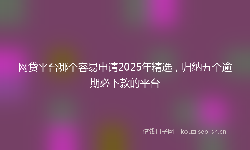 网贷平台哪个容易申请2025年精选，归纳五个逾期必下款的平台