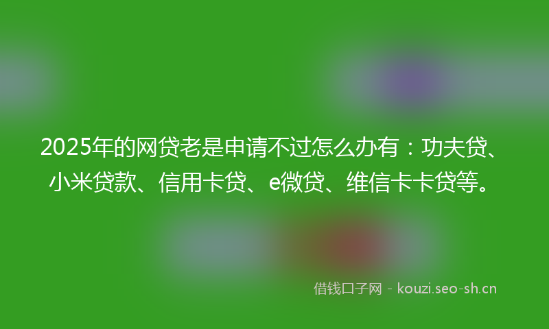 2025年的网贷老是申请不过怎么办有：功夫贷、小米贷款、信用卡贷、e微贷、维信卡卡贷等。