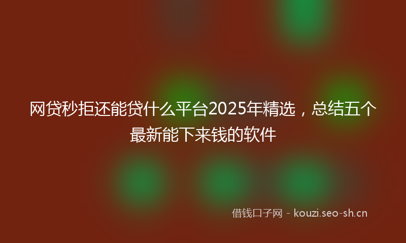 网贷秒拒还能贷什么平台2025年精选，总结五个最新能下来钱的软件
