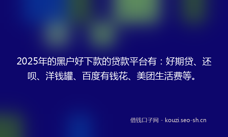 2025年的黑户好下款的贷款平台有：好期贷、还呗、洋钱罐、百度有钱花、美团生活费等。