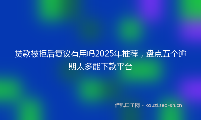 贷款被拒后复议有用吗2025年推荐，盘点五个逾期太多能下款平台