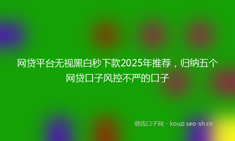 网贷平台无视黑白秒下款2025年推荐，归纳五个网贷口子风控不严的口子