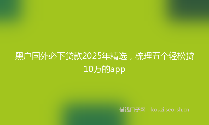 黑户国外必下贷款2025年精选，梳理五个轻松贷10万的app