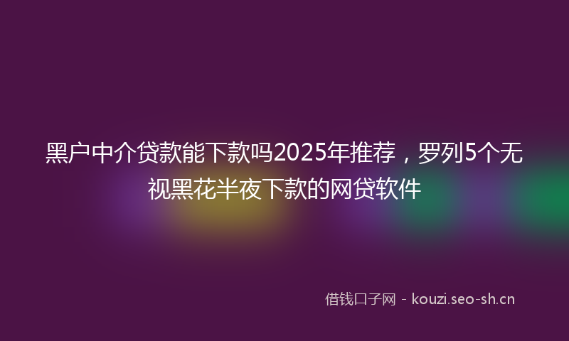 黑户中介贷款能下款吗2025年推荐，罗列5个无视黑花半夜下款的网贷软件