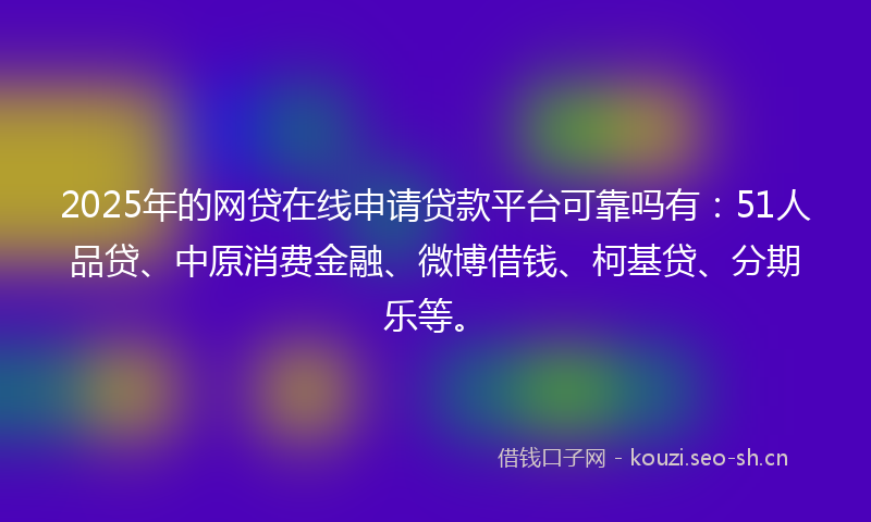 2025年的网贷在线申请贷款平台可靠吗有：51人品贷、中原消费金融、微博借钱、柯基贷、分期乐等。