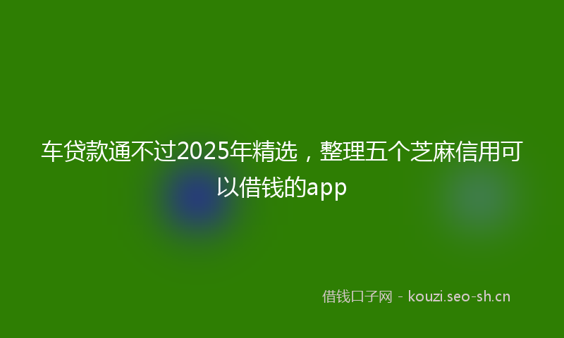 车贷款通不过2025年精选，整理五个芝麻信用可以借钱的app