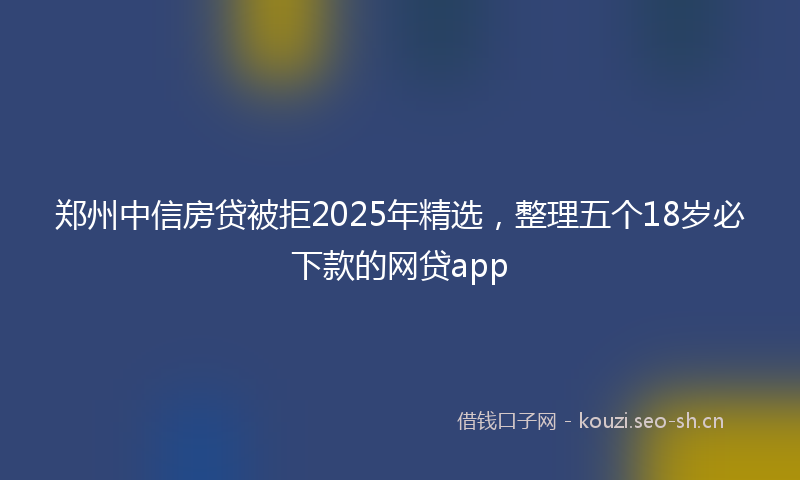 郑州中信房贷被拒2025年精选，整理五个18岁必下款的网贷app
