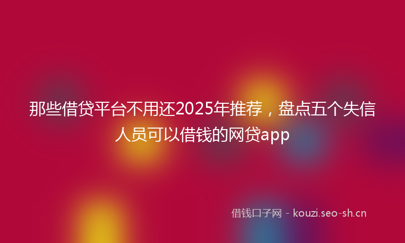 那些借贷平台不用还2025年推荐，盘点五个失信人员可以借钱的网贷app