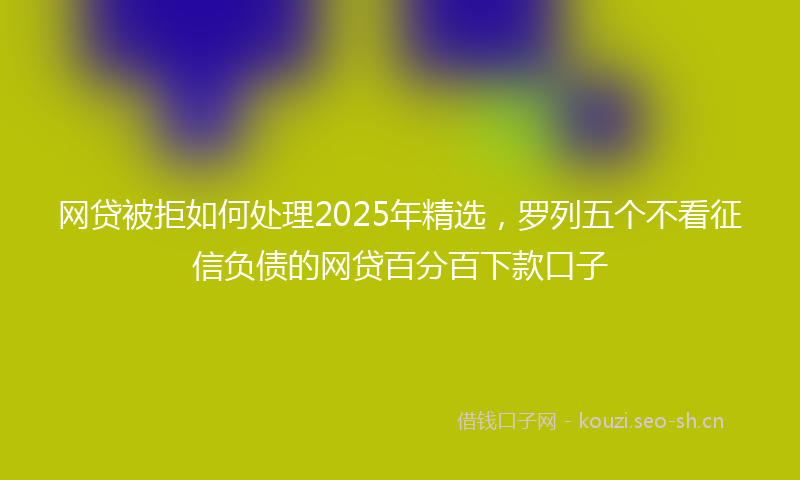 网贷被拒如何处理2025年精选，罗列五个不看征信负债的网贷百分百下款口子