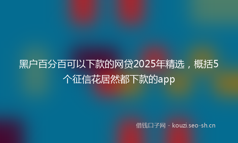 黑户百分百可以下款的网贷2025年精选，概括5个征信花居然都下款的app