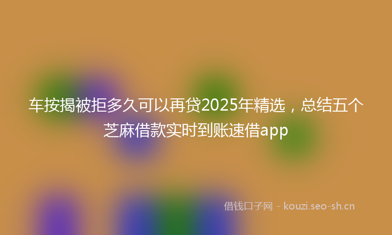 车按揭被拒多久可以再贷2025年精选，总结五个芝麻借款实时到账速借app