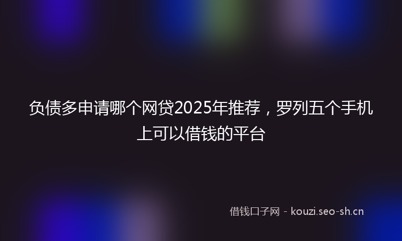 负债多申请哪个网贷2025年推荐，罗列五个手机上可以借钱的平台