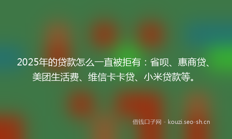2025年的贷款怎么一直被拒有：省呗、惠商贷、美团生活费、维信卡卡贷、小米贷款等。