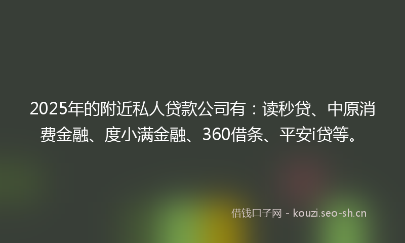 2025年的附近私人贷款公司有：读秒贷、中原消费金融、度小满金融、360借条、平安i贷等。