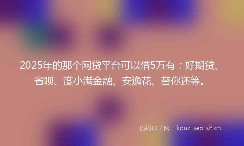 2025年的那个网贷平台可以借5万有：好期贷、省呗、度小满金融、安逸花、替你还等。