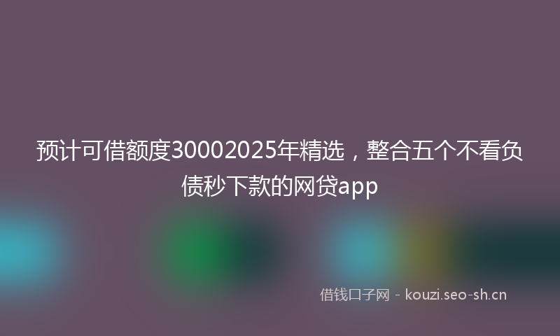 预计可借额度30002025年精选，整合五个不看负债秒下款的网贷app