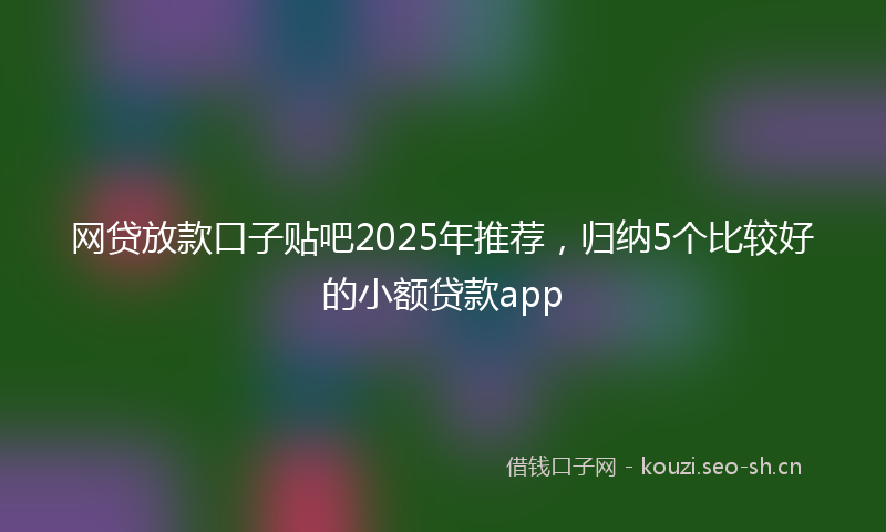 网贷放款口子贴吧2025年推荐，归纳5个比较好的小额贷款app