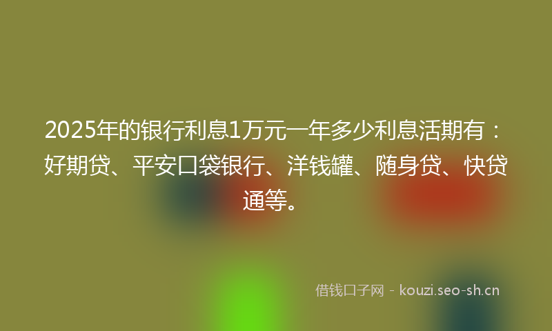 2025年的银行利息1万元一年多少利息活期有：好期贷、平安口袋银行、洋钱罐、随身贷、快贷通等。