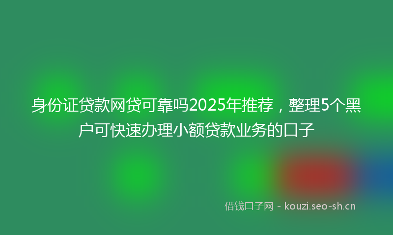 身份证贷款网贷可靠吗2025年推荐，整理5个黑户可快速办理小额贷款业务的口子