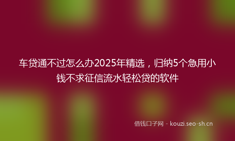 车贷通不过怎么办2025年精选，归纳5个急用小钱不求征信流水轻松贷的软件