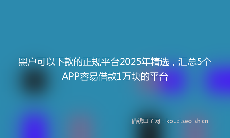 黑户可以下款的正规平台2025年精选，汇总5个APP容易借款1万块的平台