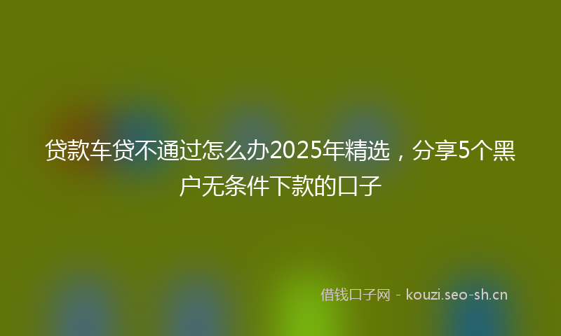 贷款车贷不通过怎么办2025年精选，分享5个黑户无条件下款的口子