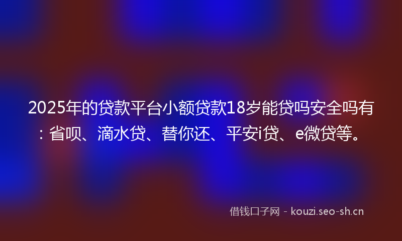 2025年的贷款平台小额贷款18岁能贷吗安全吗有：省呗、滴水贷、替你还、平安i贷、e微贷等。