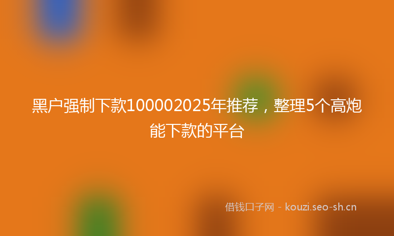 黑户强制下款100002025年推荐，整理5个高炮能下款的平台