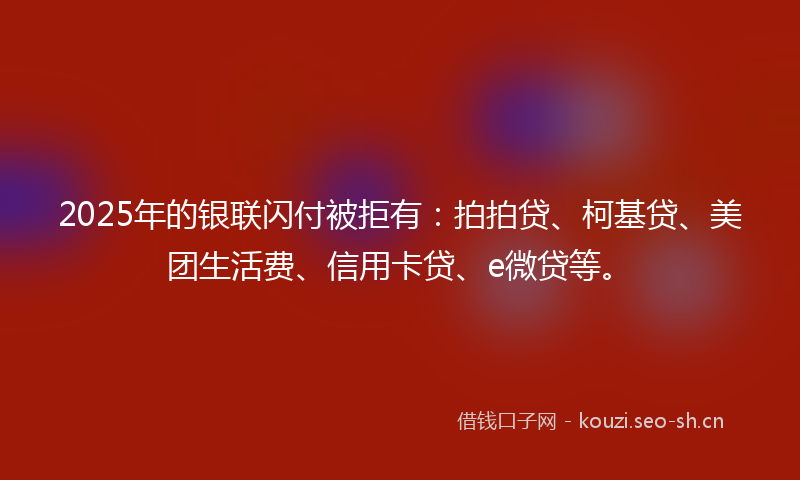 2025年的银联闪付被拒有：拍拍贷、柯基贷、美团生活费、信用卡贷、e微贷等。