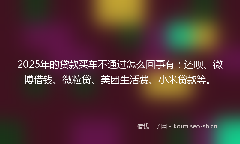 2025年的贷款买车不通过怎么回事有：还呗、微博借钱、微粒贷、美团生活费、小米贷款等。
