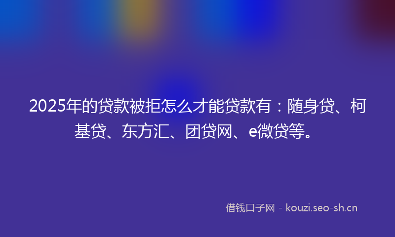 2025年的贷款被拒怎么才能贷款有：随身贷、柯基贷、东方汇、团贷网、e微贷等。