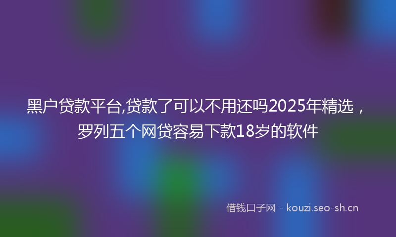 黑户贷款平台,贷款了可以不用还吗2025年精选，罗列五个网贷容易下款18岁的软件