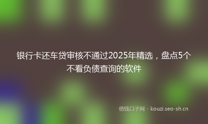 银行卡还车贷审核不通过2025年精选，盘点5个不看负债查询的软件