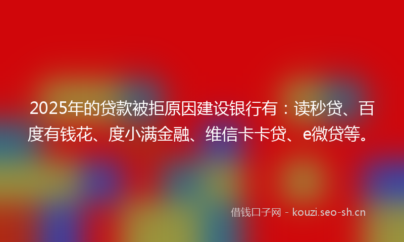 2025年的贷款被拒原因建设银行有：读秒贷、百度有钱花、度小满金融、维信卡卡贷、e微贷等。