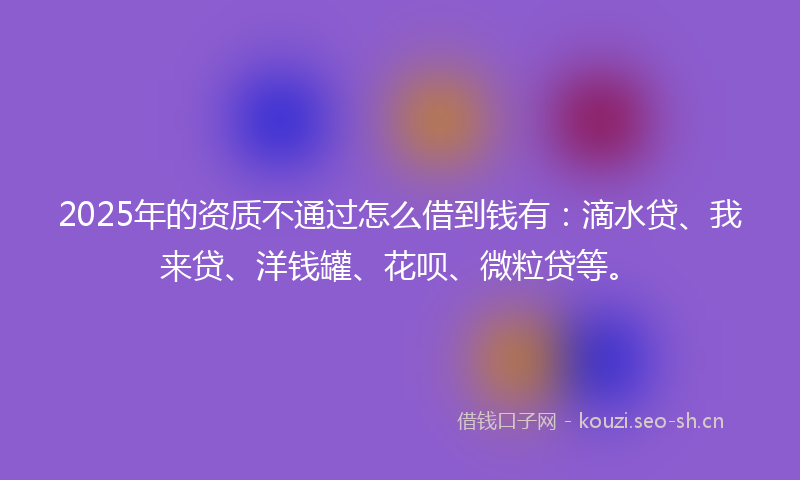 2025年的资质不通过怎么借到钱有：滴水贷、我来贷、洋钱罐、花呗、微粒贷等。