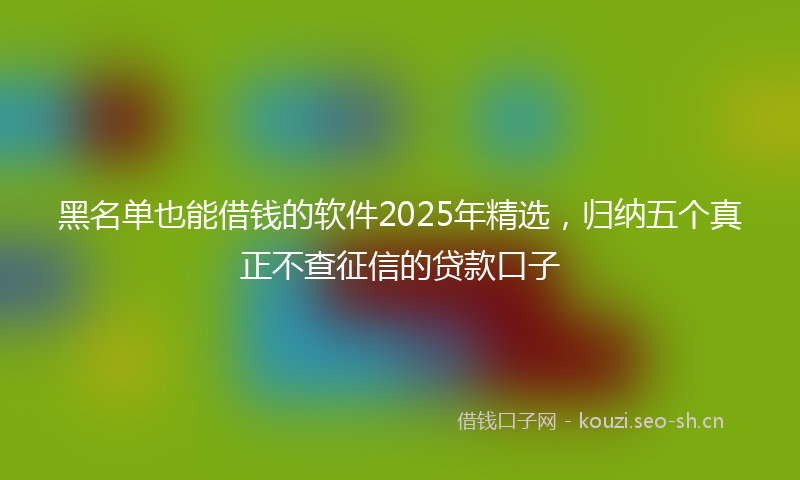 黑名单也能借钱的软件2025年精选，归纳五个真正不查征信的贷款口子