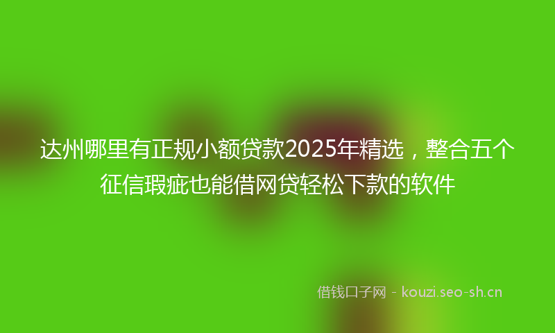 达州哪里有正规小额贷款2025年精选，整合五个征信瑕疵也能借网贷轻松下款的软件