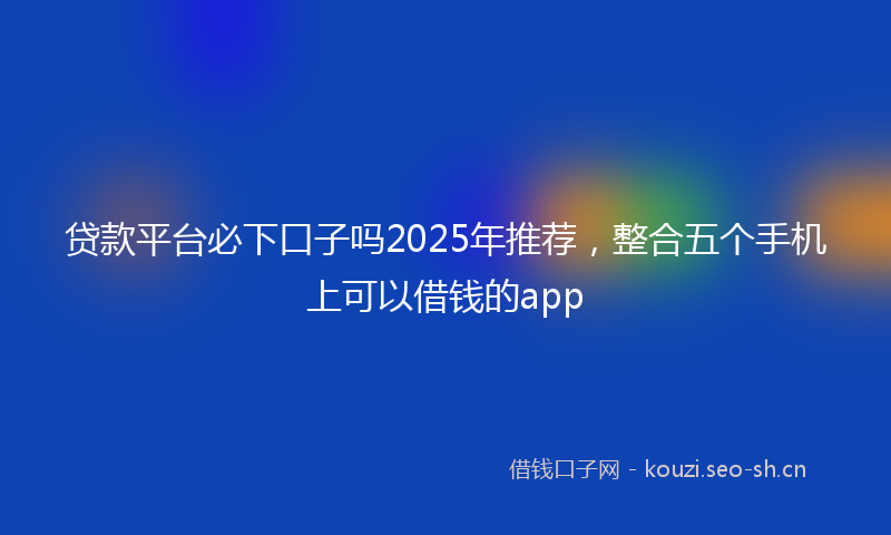 贷款平台必下口子吗2025年推荐，整合五个手机上可以借钱的app