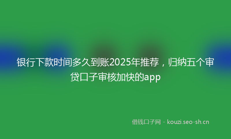 银行下款时间多久到账2025年推荐，归纳五个审贷口子审核加快的app