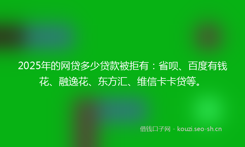 2025年的网贷多少贷款被拒有：省呗、百度有钱花、融逸花、东方汇、维信卡卡贷等。