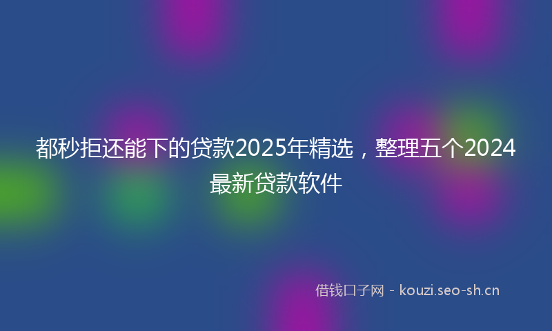 都秒拒还能下的贷款2025年精选，整理五个2024最新贷款软件