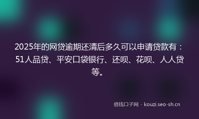 2025年的网贷逾期还清后多久可以申请贷款有：51人品贷、平安口袋银行、还呗、花呗、人人贷等。