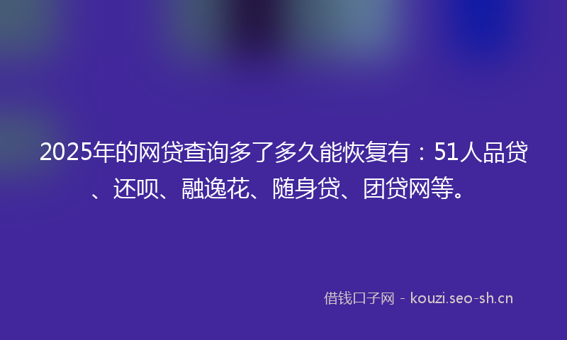 2025年的网贷查询多了多久能恢复有：51人品贷、还呗、融逸花、随身贷、团贷网等。