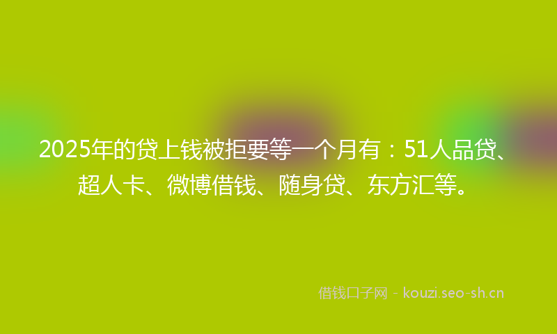 2025年的贷上钱被拒要等一个月有：51人品贷、超人卡、微博借钱、随身贷、东方汇等。
