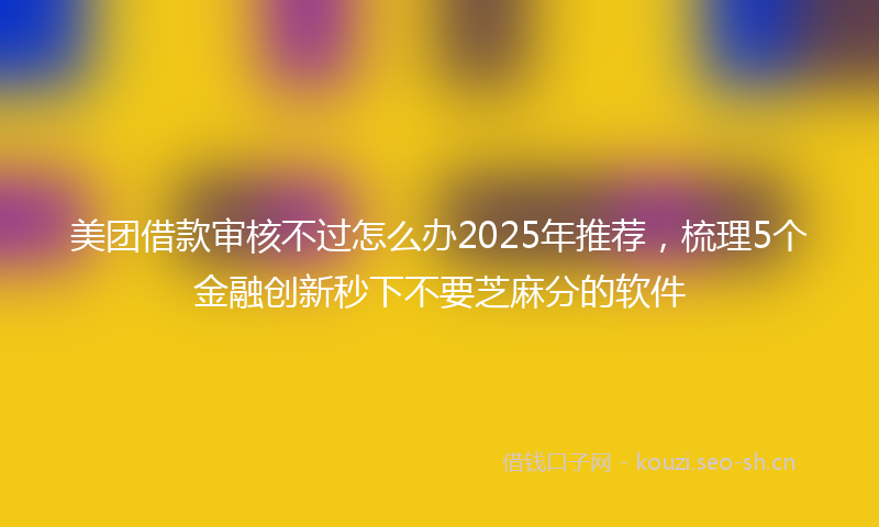 美团借款审核不过怎么办2025年推荐，梳理5个金融创新秒下不要芝麻分的软件